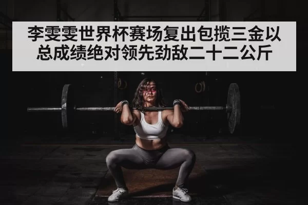 李雯雯世界杯赛场复出包揽三金以总成绩绝对领先劲敌二十二公斤
