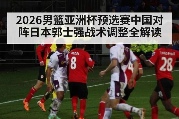 2026男篮亚洲杯预选赛中国对阵日本郭士强战术调整全解读